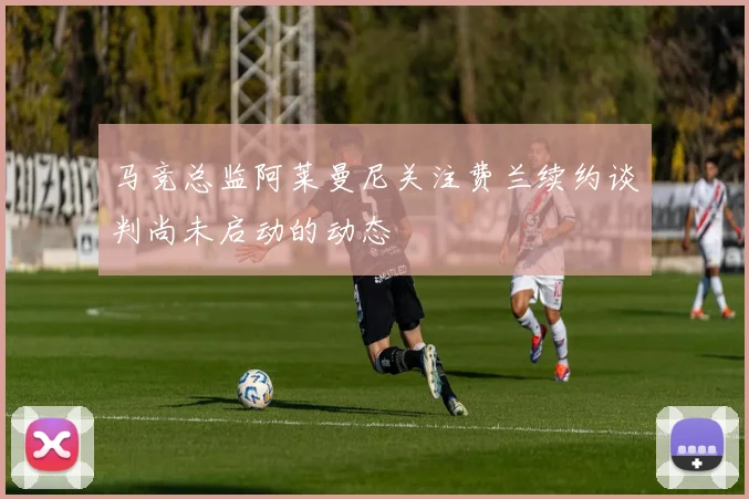 马竞总监阿莱曼尼关注费兰续约谈判尚未启动的动态