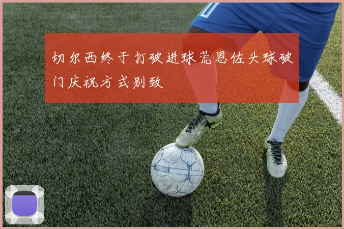 切尔西终于打破进球荒恩佐头球破门庆祝方式别致