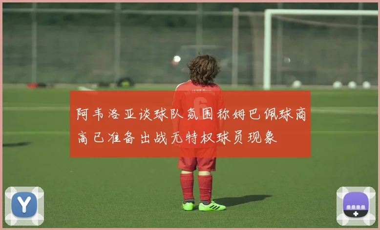 阿韦洛亚谈球队氛围称姆巴佩球商高已准备出战无特权球员现象