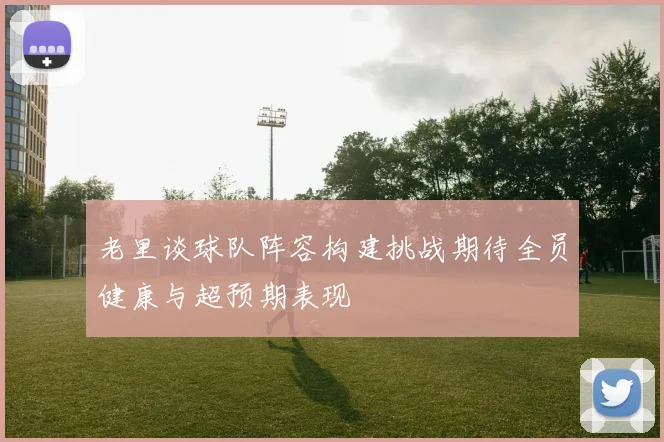老里谈球队阵容构建挑战期待全员健康与超预期表现