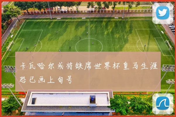 卡瓦哈尔或将缺席世界杯皇马生涯恐已画上句号