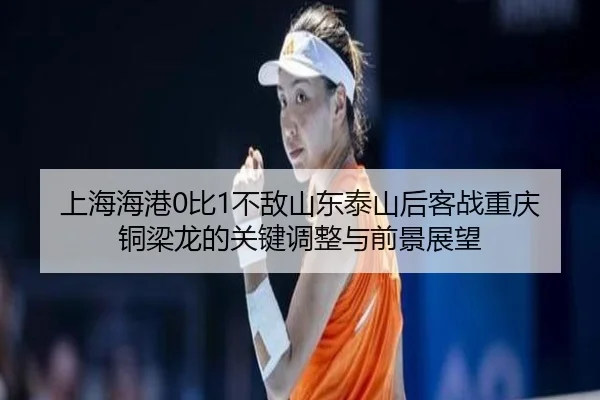 上海海港0比1不敌山东泰山后客战重庆铜梁龙的关键调整与前景展望