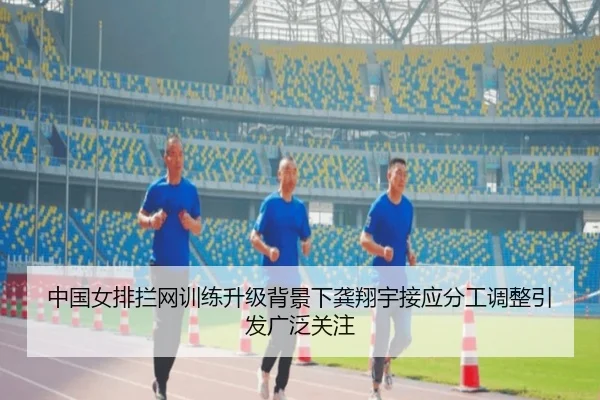中国女排拦网训练升级背景下龚翔宇接应分工调整引发广泛关注